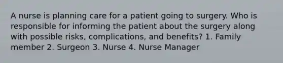 A nurse is planning care for a patient going to surgery. Who is responsible for informing the patient about the surgery along with possible risks, complications, and benefits? 1. Family member 2. Surgeon 3. Nurse 4. Nurse Manager