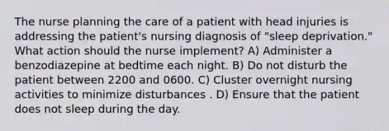 The nurse planning the care of a patient with head injuries is addressing the patient's nursing diagnosis of "sleep deprivation." What action should the nurse implement? A) Administer a benzodiazepine at bedtime each night. B) Do not disturb the patient between 2200 and 0600. C) Cluster overnight nursing activities to minimize disturbances . D) Ensure that the patient does not sleep during the day.