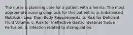 The nurse is planning care for a patient with a hernia. The most appropriate nursing diagnosis for this patient is: a. Imbalanced Nutrition, Less Than Body Requirements. b. Risk for Deficient Fluid Volume. c. Risk for Ineffective Gastrointestinal Tissue Perfusion. d. Infection related to strangulation.