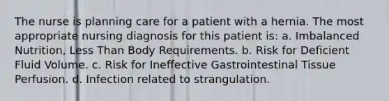 The nurse is planning care for a patient with a hernia. The most appropriate nursing diagnosis for this patient is: a. Imbalanced Nutrition, Less Than Body Requirements. b. Risk for Deficient Fluid Volume. c. Risk for Ineffective Gastrointestinal Tissue Perfusion. d. Infection related to strangulation.