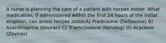 A nurse is planning the care of a patient with herpes zoster. What medication, if administered within the first 24 hours of the initial eruption, can arrest herpes zosterA) Prednisone (Deltasone) B) Azanthioprine (Imuran) C) Triamcinolone (Kenalog) D) Acyclovir (Zovirax)