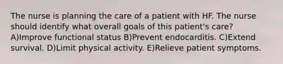 The nurse is planning the care of a patient with HF. The nurse should identify what overall goals of this patient's care? A)Improve functional status B)Prevent endocarditis. C)Extend survival. D)Limit physical activity. E)Relieve patient symptoms.