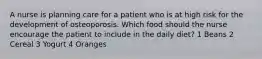 A nurse is planning care for a patient who is at high risk for the development of osteoporosis. Which food should the nurse encourage the patient to include in the daily diet? 1 Beans 2 Cereal 3 Yogurt 4 Oranges