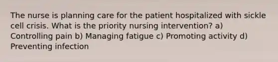 The nurse is planning care for the patient hospitalized with sickle cell crisis. What is the priority nursing intervention? a) Controlling pain b) Managing fatigue c) Promoting activity d) Preventing infection