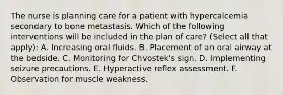 The nurse is planning care for a patient with hypercalcemia secondary to bone metastasis. Which of the following interventions will be included in the plan of care? (Select all that apply): A. Increasing oral fluids. B. Placement of an oral airway at the bedside. C. Monitoring for Chvostek's sign. D. Implementing seizure precautions. E. Hyperactive reflex assessment. F. Observation for muscle weakness.