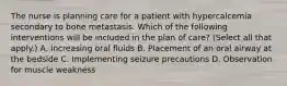 The nurse is planning care for a patient with hypercalcemia secondary to bone metastasis. Which of the following interventions will be included in the plan of care? (Select all that apply.) A. Increasing oral fluids B. Placement of an oral airway at the bedside C. Implementing seizure precautions D. Observation for muscle weakness