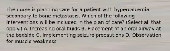 The nurse is planning care for a patient with hypercalcemia secondary to bone metastasis. Which of the following interventions will be included in the plan of care? (Select all that apply.) A. Increasing oral fluids B. Placement of an oral airway at the bedside C. Implementing seizure precautions D. Observation for muscle weakness