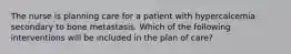 The nurse is planning care for a patient with hypercalcemia secondary to bone metastasis. Which of the following interventions will be included in the plan of care?