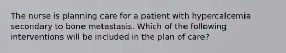 The nurse is planning care for a patient with hypercalcemia secondary to bone metastasis. Which of the following interventions will be included in the plan of care?