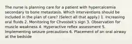 The nurse is planning care for a patient with hypercalcemia secondary to bone metastasis. Which interventions should be included in the plan of care? (Select all that apply.) 1. Increasing oral fluids 2. Monitoring for Chvostek's sign 3. Observation for muscle weakness 4. Hyperactive reflex assessment 5. Implementing seizure precautions 6. Placement of an oral airway at the bedside