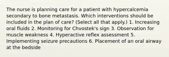 The nurse is planning care for a patient with hypercalcemia secondary to bone metastasis. Which interventions should be included in the plan of care? (Select all that apply.) 1. Increasing oral fluids 2. Monitoring for Chvostek's sign 3. Observation for muscle weakness 4. Hyperactive reflex assessment 5. Implementing seizure precautions 6. Placement of an oral airway at the bedside