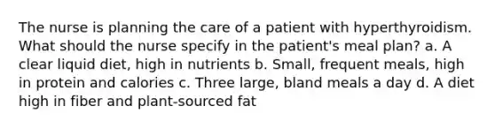 The nurse is planning the care of a patient with hyperthyroidism. What should the nurse specify in the patient's meal plan? a. A clear liquid diet, high in nutrients b. Small, frequent meals, high in protein and calories c. Three large, bland meals a day d. A diet high in fiber and plant-sourced fat