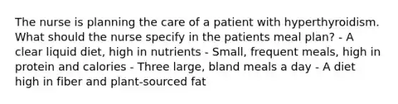 The nurse is planning the care of a patient with hyperthyroidism. What should the nurse specify in the patients meal plan? - A clear liquid diet, high in nutrients - Small, frequent meals, high in protein and calories - Three large, bland meals a day - A diet high in fiber and plant-sourced fat