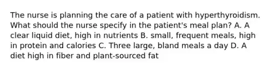 The nurse is planning the care of a patient with hyperthyroidism. What should the nurse specify in the patient's meal plan? A. A clear liquid diet, high in nutrients B. small, frequent meals, high in protein and calories C. Three large, bland meals a day D. A diet high in fiber and plant-sourced fat