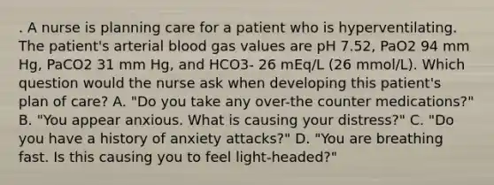 . A nurse is planning care for a patient who is hyperventilating. The patient's arterial blood gas values are pH 7.52, PaO2 94 mm Hg, PaCO2 31 mm Hg, and HCO3- 26 mEq/L (26 mmol/L). Which question would the nurse ask when developing this patient's plan of care? A. "Do you take any over-the counter medications?" B. "You appear anxious. What is causing your distress?" C. "Do you have a history of anxiety attacks?" D. "You are breathing fast. Is this causing you to feel light-headed?"