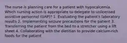 The nurse is planning care for a patient with hypocalcemia. Which nursing action is appropriate to delegate to unlicensed assistive personnel (UAP)? 1. Evaluating the patient's laboratory results 2. Implementing seizure precautions for the patient 3. Transferring the patient from the bed to a stretcher using a lift sheet 4. Collaborating with the dietitian to provide calcium-rich foods for the patient