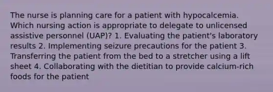 The nurse is planning care for a patient with hypocalcemia. Which nursing action is appropriate to delegate to unlicensed assistive personnel (UAP)? 1. Evaluating the patient's laboratory results 2. Implementing seizure precautions for the patient 3. Transferring the patient from the bed to a stretcher using a lift sheet 4. Collaborating with the dietitian to provide calcium-rich foods for the patient