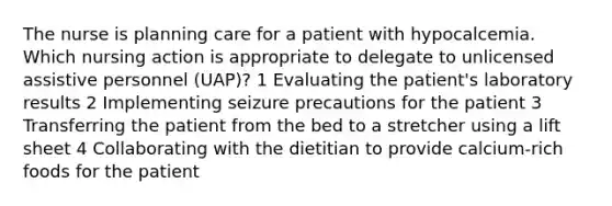 The nurse is planning care for a patient with hypocalcemia. Which nursing action is appropriate to delegate to unlicensed assistive personnel (UAP)? 1 Evaluating the patient's laboratory results 2 Implementing seizure precautions for the patient 3 Transferring the patient from the bed to a stretcher using a lift sheet 4 Collaborating with the dietitian to provide calcium-rich foods for the patient