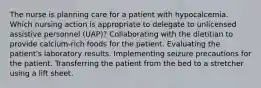 The nurse is planning care for a patient with hypocalcemia. Which nursing action is appropriate to delegate to unlicensed assistive personnel (UAP)? Collaborating with the dietitian to provide calcium-rich foods for the patient. Evaluating the patient's laboratory results. Implementing seizure precautions for the patient. Transferring the patient from the bed to a stretcher using a lift sheet.