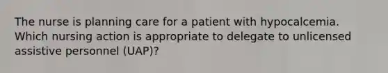 The nurse is planning care for a patient with hypocalcemia. Which nursing action is appropriate to delegate to unlicensed assistive personnel (UAP)?