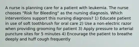 A nurse is planning care for a patient with leukemia. The nurse chooses "Risk for Bleeding" as the nursing diagnosis. Which interventions support this nursing diagnosis? 1) Educate patient in use of soft toothbrush for oral care 2) Use a non-electric razor when providing grooming for patient 3) Apply pressure to arterial puncture sites for 5 minutes 4) Encourage the patient to breathe deeply and huff cough frequently