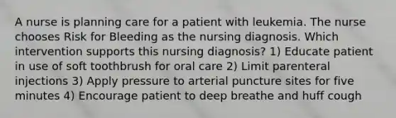 A nurse is planning care for a patient with leukemia. The nurse chooses Risk for Bleeding as the nursing diagnosis. Which intervention supports this nursing diagnosis? 1) Educate patient in use of soft toothbrush for oral care 2) Limit parenteral injections 3) Apply pressure to arterial puncture sites for five minutes 4) Encourage patient to deep breathe and huff cough