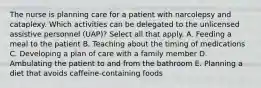 The nurse is planning care for a patient with narcolepsy and cataplexy. Which activities can be delegated to the unlicensed assistive personnel (UAP)? Select all that apply. A. Feeding a meal to the patient B. Teaching about the timing of medications C. Developing a plan of care with a family member D. Ambulating the patient to and from the bathroom E. Planning a diet that avoids caffeine-containing foods