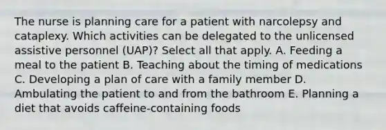 The nurse is planning care for a patient with narcolepsy and cataplexy. Which activities can be delegated to the unlicensed assistive personnel (UAP)? Select all that apply. A. Feeding a meal to the patient B. Teaching about the timing of medications C. Developing a plan of care with a family member D. Ambulating the patient to and from the bathroom E. Planning a diet that avoids caffeine-containing foods