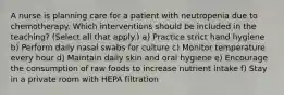 A nurse is planning care for a patient with neutropenia due to chemotherapy. Which interventions should be included in the teaching? (Select all that apply.) a) Practice strict hand hygiene b) Perform daily nasal swabs for culture c) Monitor temperature every hour d) Maintain daily skin and oral hygiene e) Encourage the consumption of raw foods to increase nutrient intake f) Stay in a private room with HEPA filtration