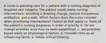 A nurse is planning care for a patient with a nursing diagnosis of Impaired skin integrity. The patient needs many nursing interventions, including a dressing change, several intravenous antibiotics, and a walk. Which factors does the nurse consider when prioritizing interventions? (Select all that apply.) a. Rank all the patient's nursing diagnoses in order of priority. b. Do not change priorities once they've been established. c. Set priorities based solely on physiological factors. d. Consider time as an influencing factor. e. Utilize critical thinking.