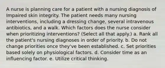 A nurse is planning care for a patient with a nursing diagnosis of Impaired skin integrity. The patient needs many nursing interventions, including a dressing change, several intravenous antibiotics, and a walk. Which factors does the nurse consider when prioritizing interventions? (Select all that apply.) a. Rank all the patient's nursing diagnoses in order of priority. b. Do not change priorities once they've been established. c. Set priorities based solely on physiological factors. d. Consider time as an influencing factor. e. Utilize critical thinking.