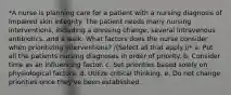 *A nurse is planning care for a patient with a nursing diagnosis of Impaired skin integrity. The patient needs many nursing interventions, including a dressing change, several intravenous antibiotics, and a walk. What factors does the nurse consider when prioritizing interventions? /(Select all that apply.)/* a. Put all the patients nursing diagnoses in order of priority. b. Consider time as an influencing factor. c. Set priorities based solely on physiological factors. d. Utilize critical thinking. e. Do not change priorities once they've been established.