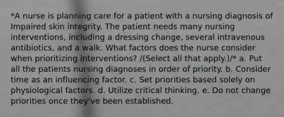 *A nurse is planning care for a patient with a nursing diagnosis of Impaired skin integrity. The patient needs many nursing interventions, including a dressing change, several intravenous antibiotics, and a walk. What factors does the nurse consider when prioritizing interventions? /(Select all that apply.)/* a. Put all the patients nursing diagnoses in order of priority. b. Consider time as an influencing factor. c. Set priorities based solely on physiological factors. d. Utilize critical thinking. e. Do not change priorities once they've been established.