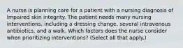 A nurse is planning care for a patient with a nursing diagnosis of Impaired skin integrity. The patient needs many nursing interventions, including a dressing change, several intravenous antibiotics, and a walk. Which factors does the nurse consider when prioritizing interventions? (Select all that apply.)