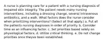 A nurse is planning care for a patient with a nursing diagnosis of Impaired skin integrity. The patient needs many nursing interventions, including a dressing change, several intravenous antibiotics, and a walk. What factors does the nurse consider when prioritizing interventions? (Select all that apply.) a. Put all the patients nursing diagnoses in order of priority. b. Consider time as an influencing factor. c. Set priorities based solely on physiological factors. d. Utilize critical thinking. e. Do not change priorities once theyve been established.