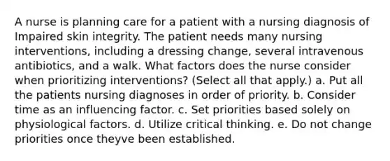 A nurse is planning care for a patient with a nursing diagnosis of Impaired skin integrity. The patient needs many nursing interventions, including a dressing change, several intravenous antibiotics, and a walk. What factors does the nurse consider when prioritizing interventions? (Select all that apply.) a. Put all the patients nursing diagnoses in order of priority. b. Consider time as an influencing factor. c. Set priorities based solely on physiological factors. d. Utilize critical thinking. e. Do not change priorities once theyve been established.