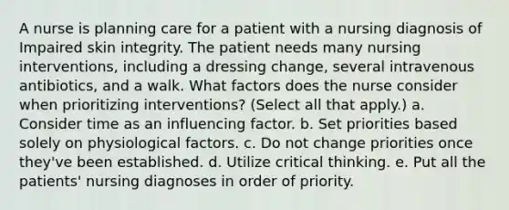 A nurse is planning care for a patient with a nursing diagnosis of Impaired skin integrity. The patient needs many nursing interventions, including a dressing change, several intravenous antibiotics, and a walk. What factors does the nurse consider when prioritizing interventions? (Select all that apply.) a. Consider time as an influencing factor. b. Set priorities based solely on physiological factors. c. Do not change priorities once they've been established. d. Utilize critical thinking. e. Put all the patients' nursing diagnoses in order of priority.