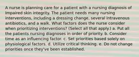 A nurse is planning care for a patient with a nursing diagnosis of Impaired skin integrity. The patient needs many nursing interventions, including a dressing change, several intravenous antibiotics, and a walk. What factors does the nurse consider when prioritizing interventions? (Select all that apply.) a. Put all the patients nursing diagnoses in order of priority. b. Consider time as an influencing factor. c. Set priorities based solely on physiological factors. d. Utilize critical thinking. e. Do not change priorities once they've been established.