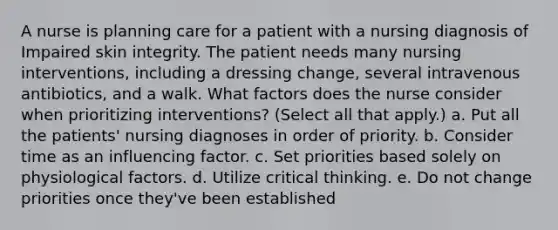 A nurse is planning care for a patient with a nursing diagnosis of Impaired skin integrity. The patient needs many nursing interventions, including a dressing change, several intravenous antibiotics, and a walk. What factors does the nurse consider when prioritizing interventions? (Select all that apply.) a. Put all the patients' nursing diagnoses in order of priority. b. Consider time as an influencing factor. c. Set priorities based solely on physiological factors. d. Utilize critical thinking. e. Do not change priorities once they've been established