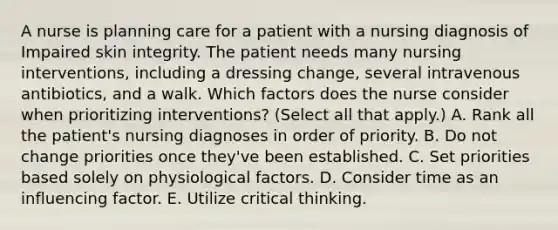 A nurse is planning care for a patient with a nursing diagnosis of Impaired skin integrity. The patient needs many nursing interventions, including a dressing change, several intravenous antibiotics, and a walk. Which factors does the nurse consider when prioritizing interventions? (Select all that apply.) A. Rank all the patient's nursing diagnoses in order of priority. B. Do not change priorities once they've been established. C. Set priorities based solely on physiological factors. D. Consider time as an influencing factor. E. Utilize critical thinking.