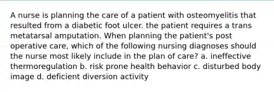 A nurse is planning the care of a patient with osteomyelitis that resulted from a diabetic foot ulcer. the patient requires a trans metatarsal amputation. When planning the patient's post operative care, which of the following nursing diagnoses should the nurse most likely include in the plan of care? a. ineffective thermoregulation b. risk prone health behavior c. disturbed body image d. deficient diversion activity