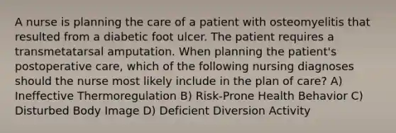 A nurse is planning the care of a patient with osteomyelitis that resulted from a diabetic foot ulcer. The patient requires a transmetatarsal amputation. When planning the patient's postoperative care, which of the following nursing diagnoses should the nurse most likely include in the plan of care? A) Ineffective Thermoregulation B) Risk-Prone Health Behavior C) Disturbed Body Image D) Deficient Diversion Activity