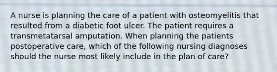 A nurse is planning the care of a patient with osteomyelitis that resulted from a diabetic foot ulcer. The patient requires a transmetatarsal amputation. When planning the patients postoperative care, which of the following nursing diagnoses should the nurse most likely include in the plan of care?