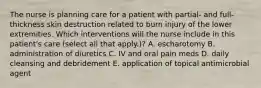 The nurse is planning care for a patient with partial- and full-thickness skin destruction related to burn injury of the lower extremities. Which interventions will the nurse include in this patient's care (select all that apply.)? A. escharotomy B. administration of diuretics C. IV and oral pain meds D. daily cleansing and debridement E. application of topical antimicrobial agent