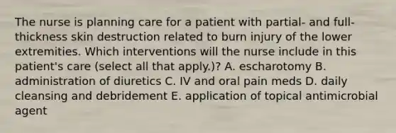 The nurse is planning care for a patient with partial- and full-thickness skin destruction related to burn injury of the lower extremities. Which interventions will the nurse include in this patient's care (select all that apply.)? A. escharotomy B. administration of diuretics C. IV and oral pain meds D. daily cleansing and debridement E. application of topical antimicrobial agent