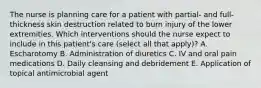 The nurse is planning care for a patient with partial- and full-thickness skin destruction related to burn injury of the lower extremities. Which interventions should the nurse expect to include in this patient's care (select all that apply)? A. Escharotomy B. Administration of diuretics C. IV and oral pain medications D. Daily cleansing and debridement E. Application of topical antimicrobial agent