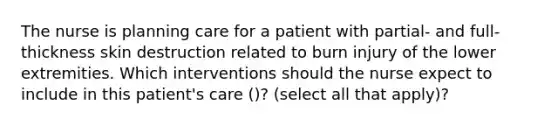 The nurse is planning care for a patient with partial- and full-thickness skin destruction related to burn injury of the lower extremities. Which interventions should the nurse expect to include in this patient's care ()? (select all that apply)?