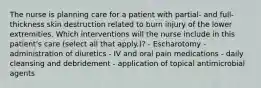 The nurse is planning care for a patient with partial- and full-thickness skin destruction related to burn injury of the lower extremities. Which interventions will the nurse include in this patient's care (select all that apply.)? - Escharotomy - administration of diuretics - IV and oral pain medications - daily cleansing and debridement - application of topical antimicrobial agents