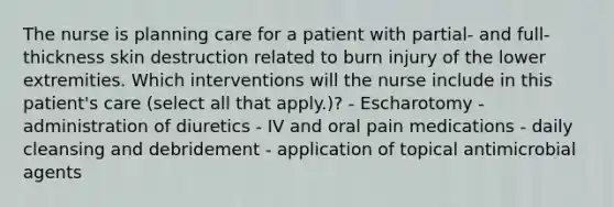 The nurse is planning care for a patient with partial- and full-thickness skin destruction related to burn injury of the lower extremities. Which interventions will the nurse include in this patient's care (select all that apply.)? - Escharotomy - administration of diuretics - IV and oral pain medications - daily cleansing and debridement - application of topical antimicrobial agents