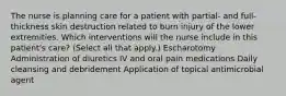 The nurse is planning care for a patient with partial- and full-thickness skin destruction related to burn injury of the lower extremities. Which interventions will the nurse include in this patient's care? (Select all that apply.) Escharotomy Administration of diuretics IV and oral pain medications Daily cleansing and debridement Application of topical antimicrobial agent